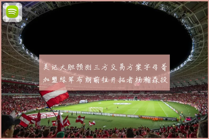 美记大胆预测三方交易方案字母哥加盟绿军布朗前往开拓者杨瀚森投奔雄鹿