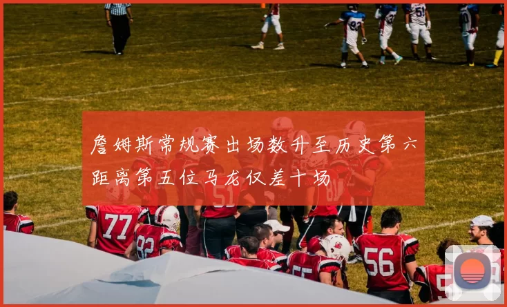 詹姆斯常规赛出场数升至历史第六距离第五位马龙仅差十场