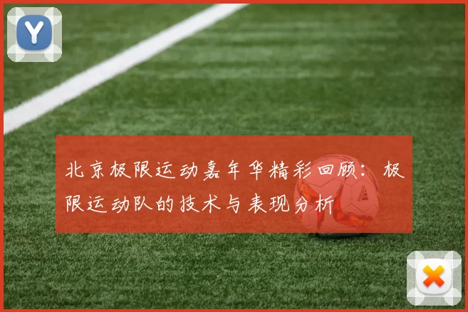 北京极限运动嘉年华精彩回顾:极限运动队的技术与表现分析