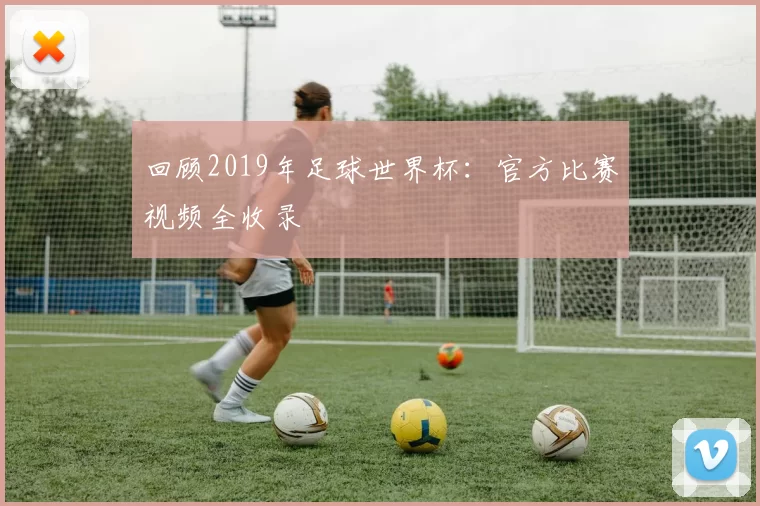 回顾2019年足球世界杯：官方比赛视频全收录