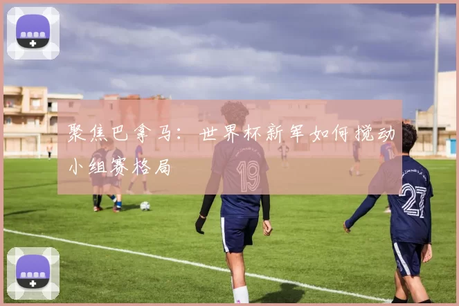 聚焦巴拿马:世界杯新军如何搅动小组赛格局