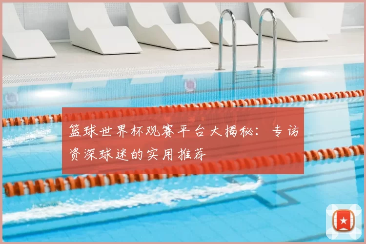篮球世界杯观赛平台大揭秘:专访资深球迷的实用推荐