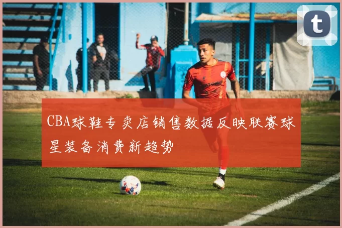 CBA球鞋专卖店销售数据反映联赛球星装备消费新趋势