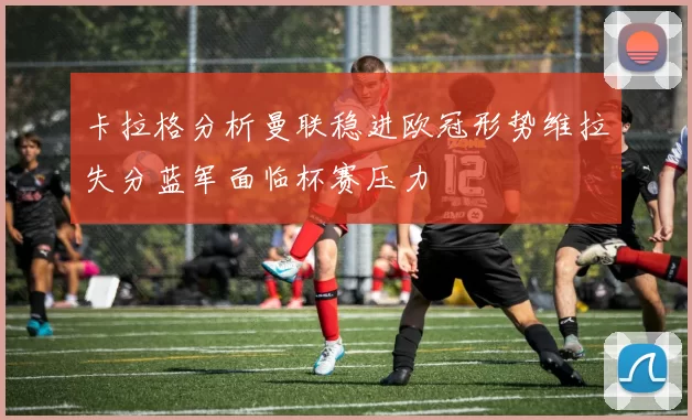 卡拉格分析曼联稳进欧冠形势维拉失分蓝军面临杯赛压力