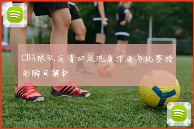 CBA球队高清回放观看指南与比赛精彩瞬间解析