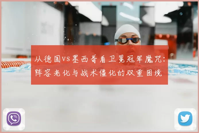 从德国vs墨西哥看卫冕冠军魔咒:阵容老化与战术僵化的双重困境