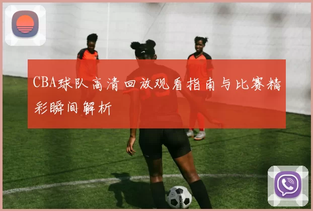 CBA球队高清回放观看指南与比赛精彩瞬间解析
