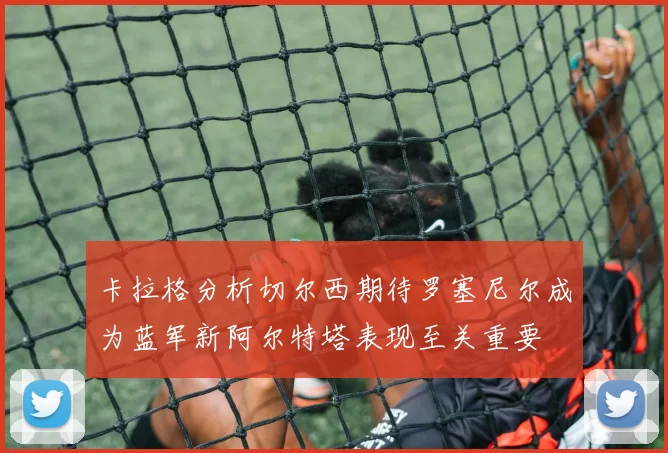 卡拉格分析切尔西期待罗塞尼尔成为蓝军新阿尔特塔表现至关重要