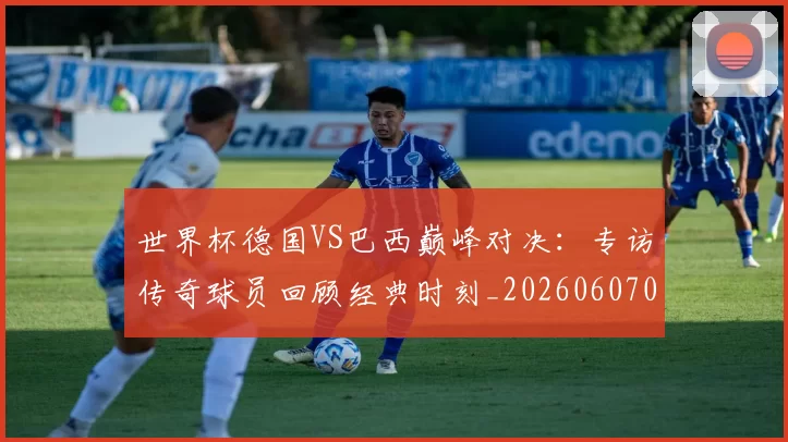 世界杯德国VS巴西巅峰对决：专访传奇球员回顾经典时刻_20260607090045