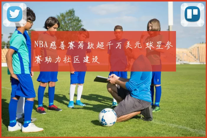 NBA慈善赛筹款超千万美元 球星参赛助力社区建设