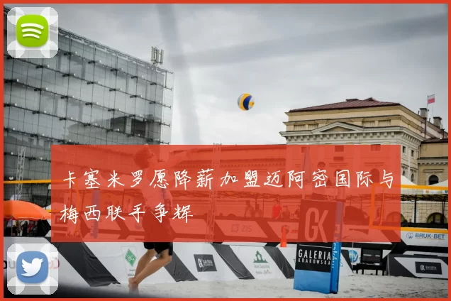 卡塞米罗愿降薪加盟迈阿密国际与梅西联手争辉