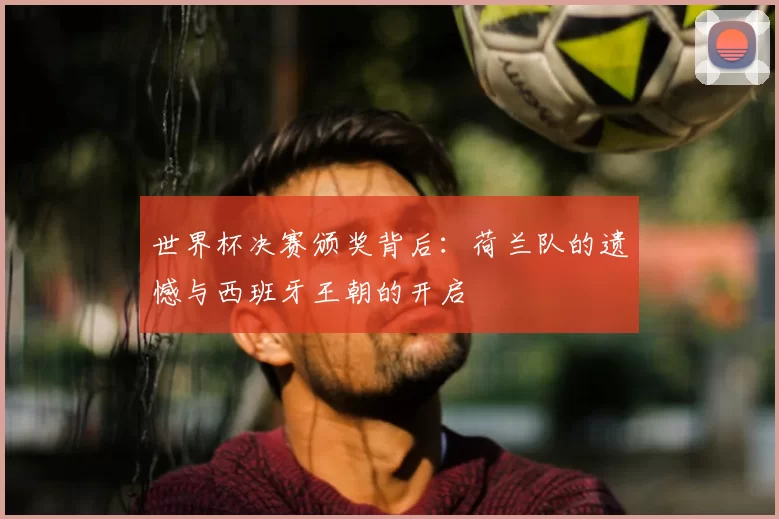 世界杯决赛颁奖背后：荷兰队的遗憾与西班牙王朝的开启