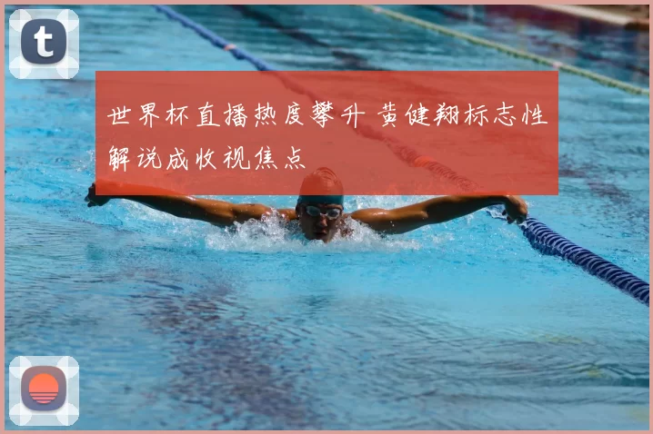 世界杯直播热度攀升 黄健翔标志性解说成收视焦点