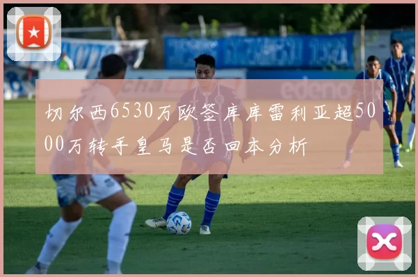 切尔西6530万欧签库库雷利亚超5000万转手皇马是否回本分析