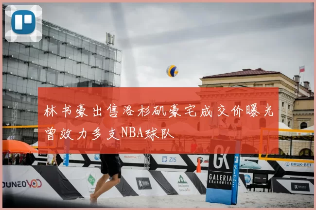 林书豪出售洛杉矶豪宅成交价曝光曾效力多支NBA球队