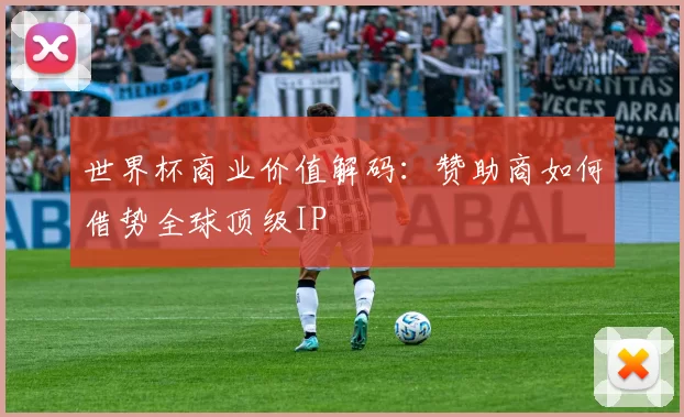 世界杯商业价值解码:赞助商如何借势全球顶级IP