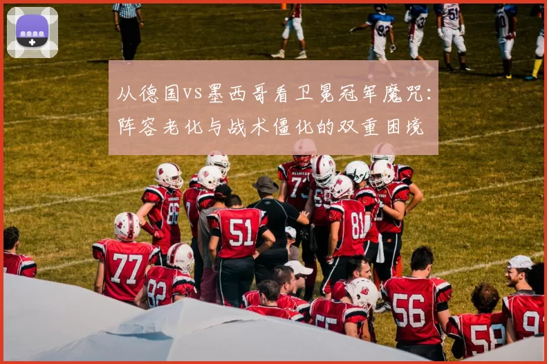 从德国vs墨西哥看卫冕冠军魔咒:阵容老化与战术僵化的双重困境
