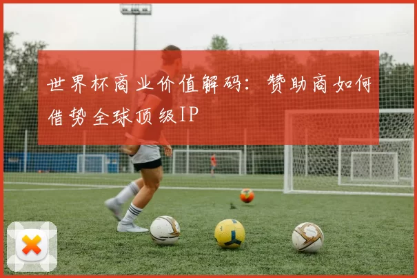 世界杯商业价值解码:赞助商如何借势全球顶级IP