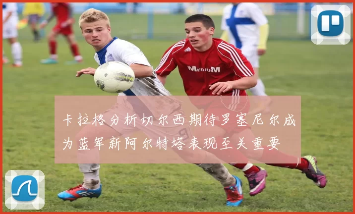 卡拉格分析切尔西期待罗塞尼尔成为蓝军新阿尔特塔表现至关重要