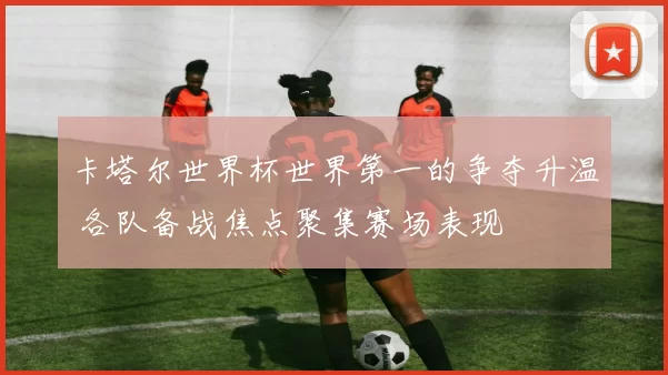 卡塔尔世界杯世界第一的争夺升温 各队备战焦点聚集赛场表现