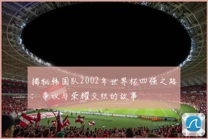 揭秘韩国队2002年世界杯四强之路:争议与荣耀交织的故事