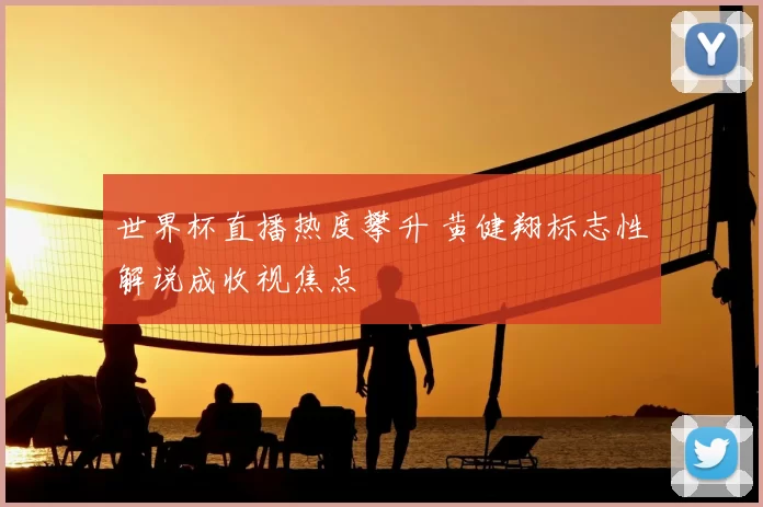世界杯直播热度攀升 黄健翔标志性解说成收视焦点
