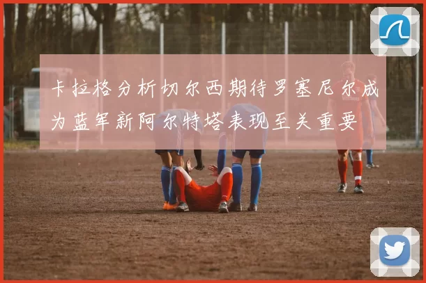 卡拉格分析切尔西期待罗塞尼尔成为蓝军新阿尔特塔表现至关重要
