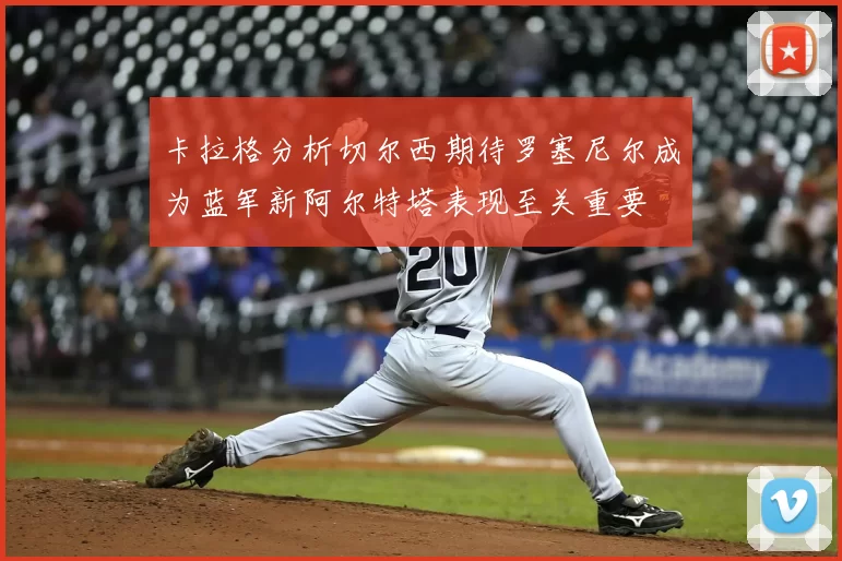 卡拉格分析切尔西期待罗塞尼尔成为蓝军新阿尔特塔表现至关重要