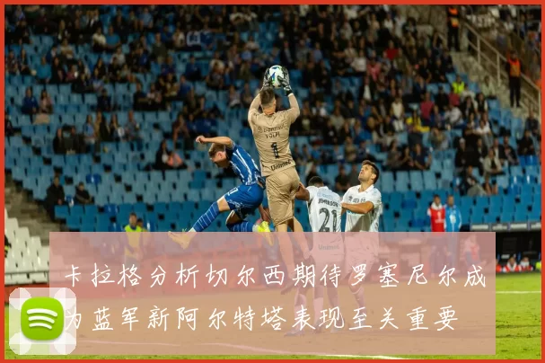 卡拉格分析切尔西期待罗塞尼尔成为蓝军新阿尔特塔表现至关重要