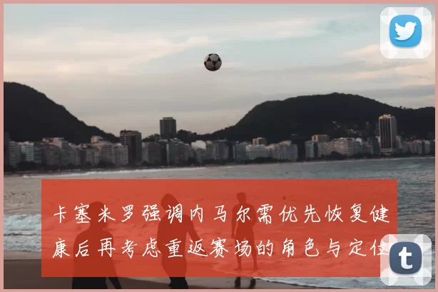 卡塞米罗强调内马尔需优先恢复健康后再考虑重返赛场的角色与定位