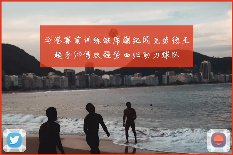 海港赛前训练缺席蒯纪闻克劳德王燊超李帅傅欢强势回归助力球队