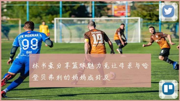 林书豪分享篮球魅力竟让母亲与哈登贝弗利的妈妈成好友