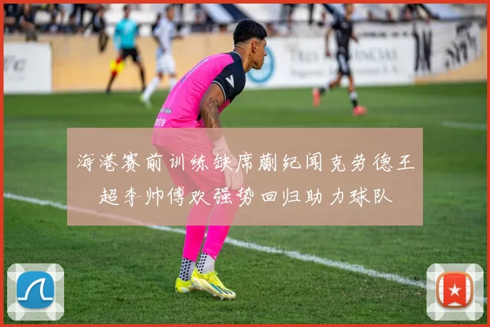 海港赛前训练缺席蒯纪闻克劳德王燊超李帅傅欢强势回归助力球队