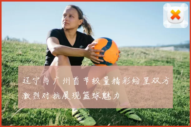 辽宁与广州首节较量精彩纷呈双方激烈对抗展现篮球魅力