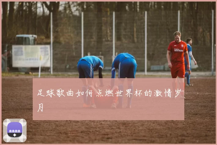 足球歌曲如何点燃世界杯的激情岁月