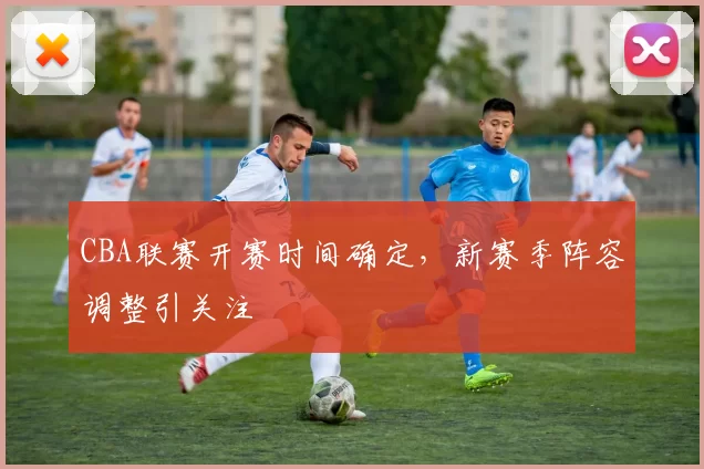 CBA联赛开赛时间确定,新赛季阵容调整引关注