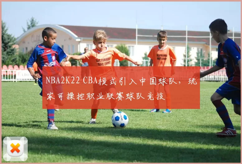 NBA2K22 CBA模式引入中国球队，玩家可操控职业联赛球队竞技