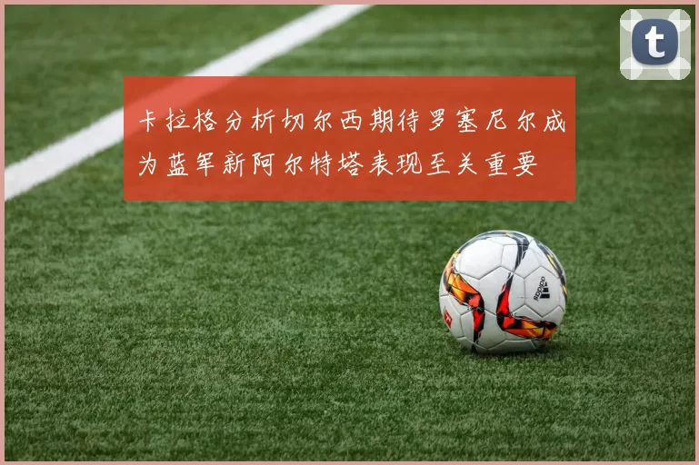 卡拉格分析切尔西期待罗塞尼尔成为蓝军新阿尔特塔表现至关重要