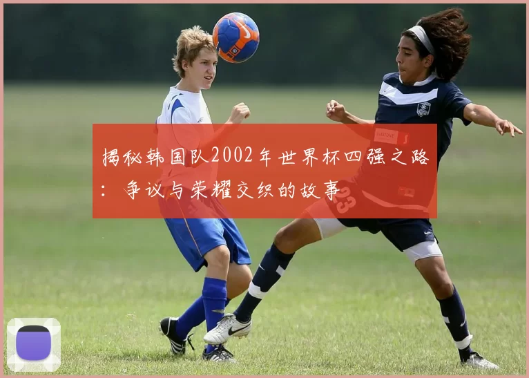 揭秘韩国队2002年世界杯四强之路:争议与荣耀交织的故事