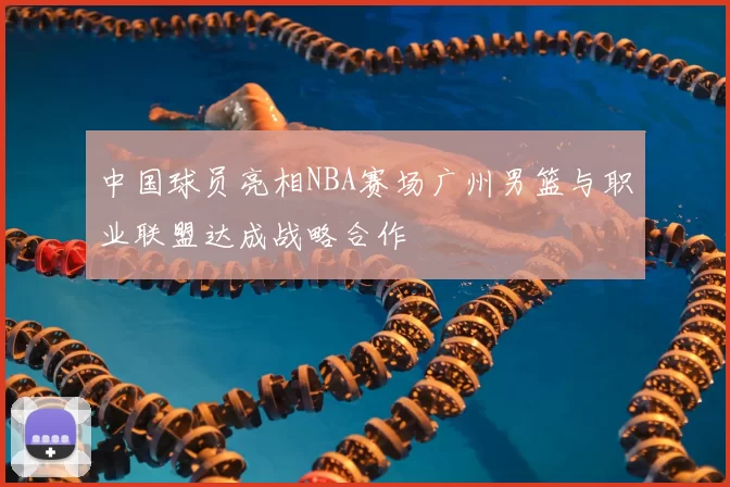 中国球员亮相NBA赛场广州男篮与职业联盟达成战略合作