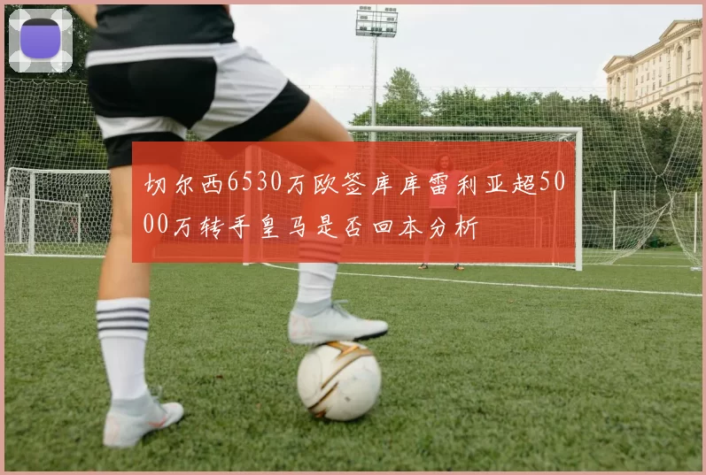 切尔西6530万欧签库库雷利亚超5000万转手皇马是否回本分析