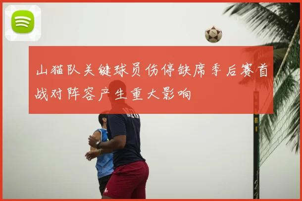 山猫队关键球员伤停缺席季后赛首战对阵容产生重大影响