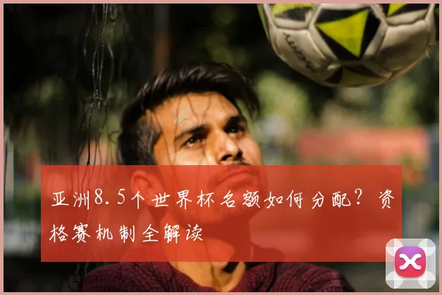 亚洲8.5个世界杯名额如何分配?资格赛机制全解读