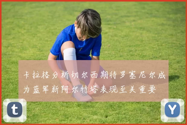 卡拉格分析切尔西期待罗塞尼尔成为蓝军新阿尔特塔表现至关重要
