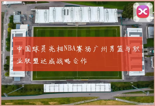 中国球员亮相NBA赛场广州男篮与职业联盟达成战略合作