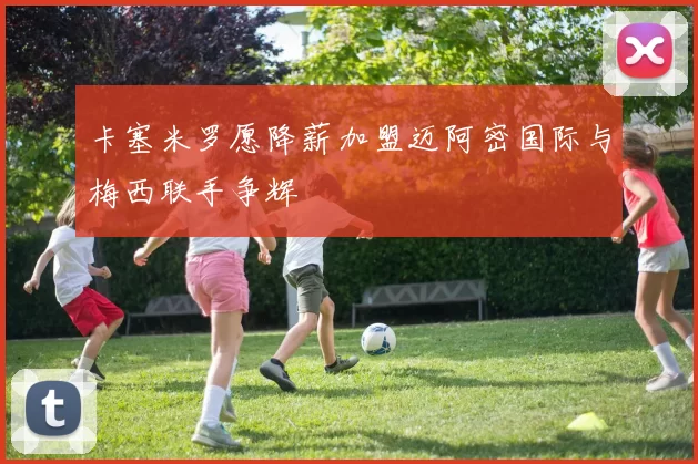 卡塞米罗愿降薪加盟迈阿密国际与梅西联手争辉