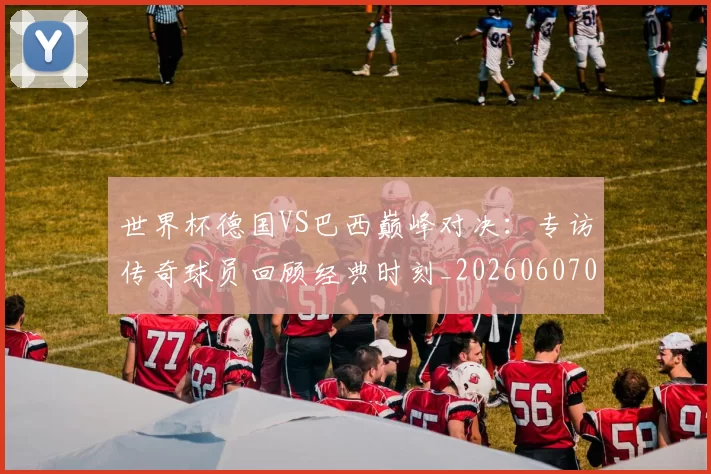 世界杯德国VS巴西巅峰对决：专访传奇球员回顾经典时刻_20260607090045