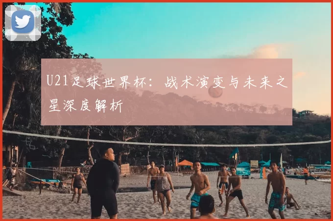 U21足球世界杯:战术演变与未来之星深度解析