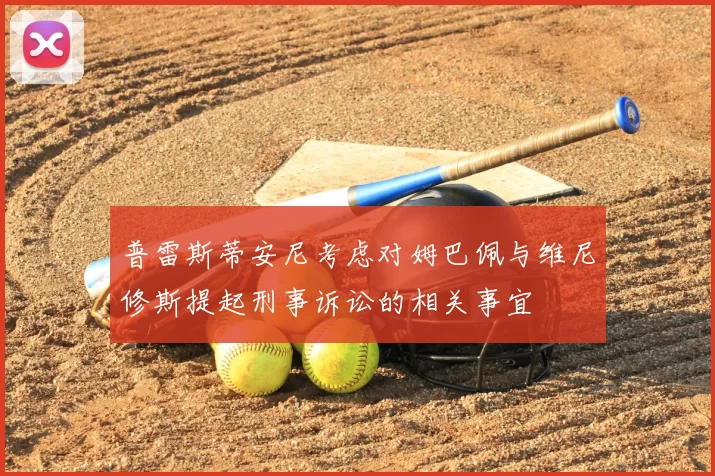 普雷斯蒂安尼考虑对姆巴佩与维尼修斯提起刑事诉讼的相关事宜