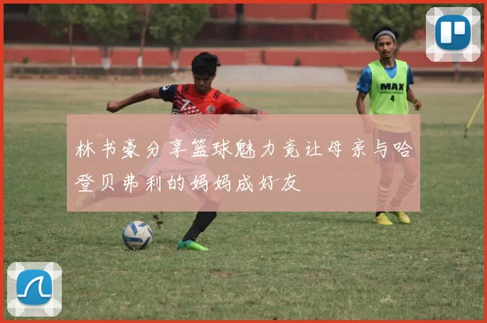 林书豪分享篮球魅力竟让母亲与哈登贝弗利的妈妈成好友